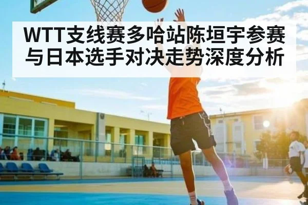 WTT支线赛多哈站陈垣宇参赛与日本选手对决走势深度分析